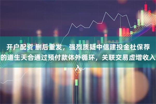 开户配资 删后重发，强烈质疑中信建投金杜保荐的道生天合通过预付款体外循环，关联交易虚增收入