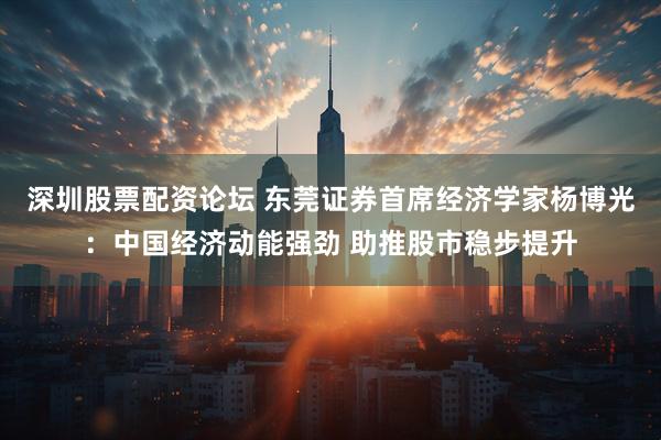 深圳股票配资论坛 东莞证券首席经济学家杨博光：中国经济动能强劲 助推股市稳步提升