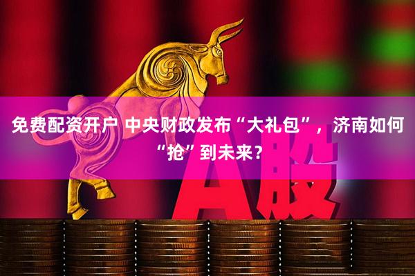 免费配资开户 中央财政发布“大礼包”，济南如何“抢”到未来？