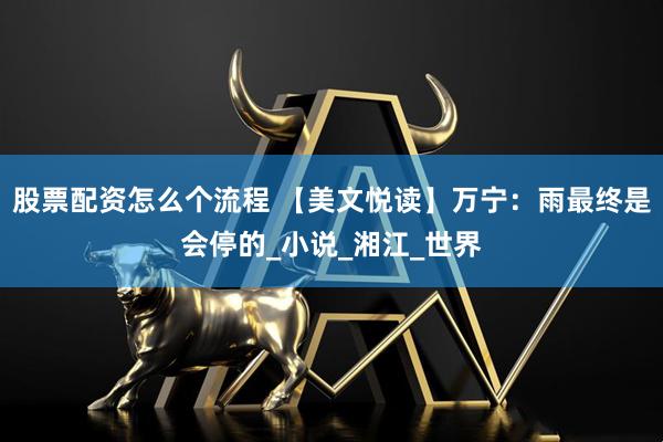 股票配资怎么个流程 【美文悦读】万宁：雨最终是会停的_小说_湘江_世界