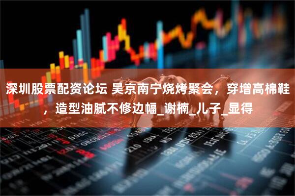 深圳股票配资论坛 吴京南宁烧烤聚会，穿增高棉鞋，造型油腻不修边幅_谢楠_儿子_显得