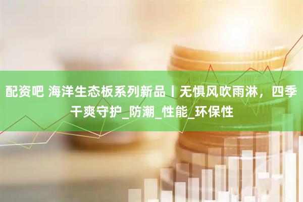 配资吧 海洋生态板系列新品丨无惧风吹雨淋，四季干爽守护_防潮_性能_环保性