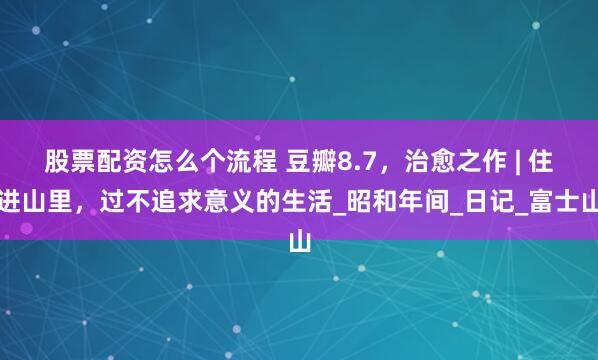 股票配资怎么个流程 豆瓣8.7，治愈之作 | 住进山里，过不追求意义的生活_昭和年间_日记_富士山