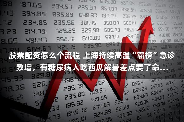 股票配资怎么个流程 上海持续高温“霸榜”急诊激增，有糖尿病人吃西瓜解暑差点要了命…
