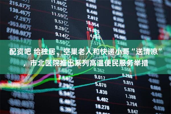 配资吧 给独居、空巢老人和快递小哥“送清凉”，市北医院推出系列高温便民服务举措
